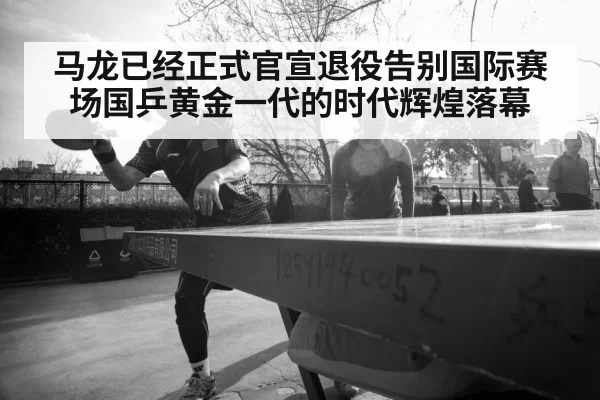 马龙已经正式官宣退役告别国际赛场国乒黄金一代的时代辉煌落幕