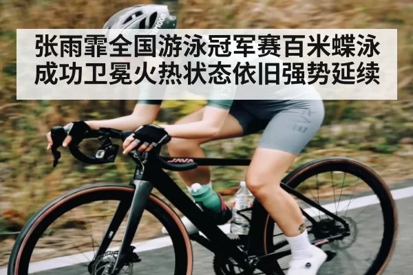 张雨霏全国游泳冠军赛百米蝶泳成功卫冕火热状态依旧强势延续